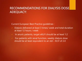 RECOMMENDATIONS FOR DIALYSIS DOSE
ADEQUACY:
Current European Best Practice guidelines :
 Dialysis delivered at least 3 times/ week and total duration
at least 12 hours / week
 In anuric patients, target eKt/V should be at least 1.2
 For patients with renal function, weekly dialysis dose
should be at least equivalent to an std – Kt/V of 2.0
 