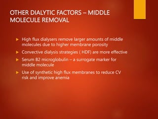 OTHER DIALYTIC FACTORS – MIDDLE
MOLECULE REMOVAL
 High flux dialysers remove larger amounts of middle
molecules due to higher membrane porosity
 Convective dialysis strategies ( HDF) are more effective
 Serum B2 microglobulin – a surrogate marker for
middle molecule
 Use of synthetic high flux membranes to reduce CV
risk and improve anemia
 