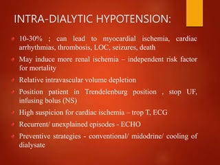 INTRA-DIALYTIC HYPOTENSION:
10-30% ; can lead to myocardial ischemia, cardiac
arrhythmias, thrombosis, LOC, seizures, death
May induce more renal ischemia – independent risk factor
for mortality
Relative intravascular volume depletion
Position patient in Trendelenburg position , stop UF,
infusing bolus (NS)
High suspicion for cardiac ischemia – trop T, ECG
Recurrent/ unexplained episodes - ECHO
Preventive strategies - conventional/ midodrine/ cooling of
dialysate
 