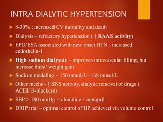 INTRA DIALYTIC HYPERTENSION
 8-30% ; increased CV mortality and death
 Dialysis – refractory hypertension ( ↑ RAAS activity)
 EPO/ESA associated with new onset HTN ; increased
endothelin-1
 High sodium dialysate – improves intravascular filling, but
increase thirst/ weight gain
 Sodium modeling – 150 mmol/L– 138 mmol/L
 Other mechs - ↑ SNS activity, dialytic removal of drugs (
ACEI/ B-blockers)
 SBP > 180 mmHg = clonidine / captopril
 DRIP trial – optimal control of BP achieved via volume control
 