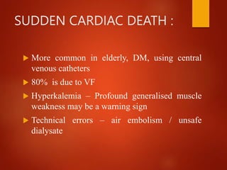 SUDDEN CARDIAC DEATH :
 More common in elderly, DM, using central
venous catheters
 80% is due to VF
 Hyperkalemia – Profound generalised muscle
weakness may be a warning sign
 Technical errors – air embolism / unsafe
dialysate
 