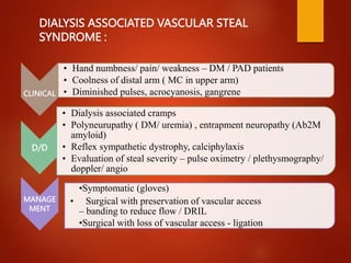 CLINICAL
• Hand numbness/ pain/ weakness – DM / PAD patients
• Coolness of distal arm ( MC in upper arm)
• Diminished pulses, acrocyanosis, gangrene
D/D
• Dialysis associated cramps
• Polyneurupathy ( DM/ uremia) , entrapment neuropathy (Ab2M
amyloid)
• Reflex sympathetic dystrophy, calciphylaxis
• Evaluation of steal severity – pulse oximetry / plethysmography/
doppler/ angio
MANAGE
MENT
•Symptomatic (gloves)
• Surgical with preservation of vascular access
– banding to reduce flow / DRIL
•Surgical with loss of vascular access - ligation
DIALYSIS ASSOCIATED VASCULAR STEAL
SYNDROME :
 