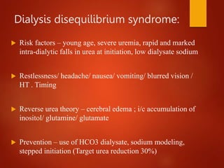 Dialysis disequilibrium syndrome:
 Risk factors – young age, severe uremia, rapid and marked
intra-dialytic falls in urea at initiation, low dialysate sodium
 Restlessness/ headache/ nausea/ vomiting/ blurred vision /
HT . Timing
 Reverse urea theory – cerebral edema ; i/c accumulation of
inositol/ glutamine/ glutamate
 Prevention – use of HCO3 dialysate, sodium modeling,
stepped initiation (Target urea reduction 30%)
 