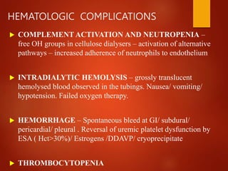 HEMATOLOGIC COMPLICATIONS
 COMPLEMENT ACTIVATION AND NEUTROPENIA –
free OH groups in cellulose dialysers – activation of alternative
pathways – increased adherence of neutrophils to endothelium
 INTRADIALYTIC HEMOLYSIS – grossly translucent
hemolysed blood observed in the tubings. Nausea/ vomiting/
hypotension. Failed oxygen therapy.
 HEMORRHAGE – Spontaneous bleed at GI/ subdural/
pericardial/ pleural . Reversal of uremic platelet dysfunction by
ESA ( Hct>30%)/ Estrogens /DDAVP/ cryoprecipitate
 THROMBOCYTOPENIA
 