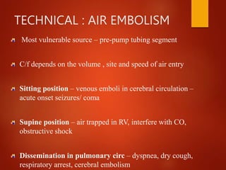 TECHNICAL : AIR EMBOLISM
Most vulnerable source – pre-pump tubing segment
C/f depends on the volume , site and speed of air entry
Sitting position – venous emboli in cerebral circulation –
acute onset seizures/ coma
Supine position – air trapped in RV, interfere with CO,
obstructive shock
Dissemination in pulmonary circ – dyspnea, dry cough,
respiratory arrest, cerebral embolism
 