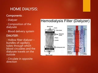 HOME DIALYSIS:
Components :
• Dialyser
• Composition of the
dialysate
• Blood delivery system
DIALYSER :
• Hollow fiber dialyser –
bundles of capillary
tubes through which
blood circulates and the
dialysate travels on the
outside
• Circulate in opposite
direction
 