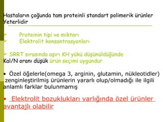 Hastaların çoğunda tam proteinli standart polimerik ürünler
Yeterlidir
 Proteinin tipi ve miktarı
 Elektrolit konsantrasyonları
 SRRT sırasında aşırı KH yükü düşünüldüğünde
Kal/N oranı düşük ürün seçimi uygundur
• Özel öğelerle(omega 3, arginin, glutamin, nükleotidler)
zenginleştirilmiş ürünlerin yararlı olup/olmadığı ile ilgili
anlamlı farklar bulunmamış
• Elektrolit bozuklukları varlığında özel ürünler
avantajlı olabilir
 
