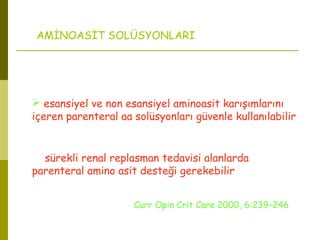 AMİNOASİT SOLÜSYONLARI
 esansiyel ve non esansiyel aminoasit karışımlarını
içeren parenteral aa solüsyonları güvenle kullanılabilir
sürekli renal replasman tedavisi alanlarda
parenteral amino asit desteği gerekebilir
Curr Opin Crit Care 2000, 6:239–246
 