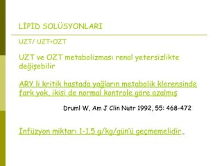 LİPİD SOLÜSYONLARI
UZT/ UZT+OZT
UZT ve OZT metabolizması renal yetersizlikte
değişebilir
ARY li kritik hastada yağların metabolik klerensinde
fark yok, ikisi de normal kontrole göre azalmış
Druml W, Am J Clin Nutr 1992, 55: 468-472
İnfüzyon miktarı 1-1.5 g/kg/gün’ü geçmemelidir.
 