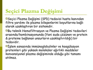 Seçici Plazma Değişimi
Seçici Plazma Değişimi (SPD) tedavisi hasta kanından
filtre yardımı ile plazma bileşenlerini boyutlarına bağlı
olarak uzaklaştıran bir sistemdir.
Bu teknik Hemofiltrasyon ve Plazma Değişimi tedavileri
arasında/kombinasyonunda (Yani suda çözünen ve protein
& proteine bağlanan unsurların uzaklaştırıldığı) bir
tedavidir.
İşlem esnasında immünoglobulinler ve koagülasyon
proteinleri gibi yüksek moleküler ağırlıklı maddeler
konvansiyonel plazma değişiminde olduğu gibi tamamı
atılmaz.
 