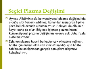 Seçici Plazma Değişimi
 Ayrıca Albüminin de konvansiyonel plazma değişiminde
olduğu gibi tamamı atılmaz; kullanılan membran tipine
göre belirli oranda albümin atılır. Dolayısı ile albümin
kaybı daha az olur. Böylece işlenen plazma hacmi
konvansiyonel plazma değişimine oranla çok daha fazla
olabilmektedir.
 İşlenen plazma hacmi bu kadar çok olmasına rağmen,
hasta için önemli olan unsurlar atılmadığı için hasta
tablosunu saklamadan gerçek sonuçlara ulaşmayı
kolaylaştırır.
 