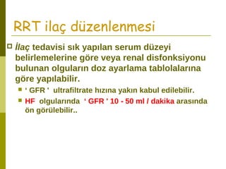 RRT ilaç düzenlenmesi
 İlaç tedavisi sık yapılan serum düzeyi
belirlemelerine göre veya renal disfonksiyonu
bulunan olguların doz ayarlama tablolalarına
göre yapılabilir.
 ‘ GFR ' ultrafiltrate hızına yakın kabul edilebilir.
 HF olgularında ‘ GFR ' 10 - 50 ml / dakika arasında
ön görülebilir..
 