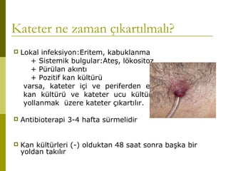 Kateter ne zaman çıkartılmalı?
 Lokal infeksiyon:Eritem, kabuklanma
+ Sistemik bulgular:Ateş, lökositoz
+ Pürülan akıntı
+ Pozitif kan kültürü
varsa, kateter içi ve periferden eş zamanlı
kan kültürü ve kateter ucu kültürü
yollanmak üzere kateter çıkartılır.
 Antibioterapi 3-4 hafta sürmelidir
 Kan kültürleri (-) olduktan 48 saat sonra başka bir
yoldan takılır
 