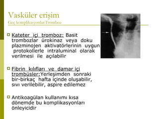 Vasküler erişim
Geç komplikasyonlar:Tromboz
 Kateter içi tromboz: Basit
trombozlar ürokinaz veya doku
plazminojen aktivatörlerinin uygun
protokollerle intraluminal olarak
verilmesi ile açılabilir
 Fibrin kılıfları ve damar içi
trombüsler:Yerleşimden sonraki
bir-birkaç hafta içinde oluşabilir,
sıvı verilebilir, aspire edilemez
 Antikoagülan kullanımı kısa
dönemde bu komplikasyonları
önleyicidir
 