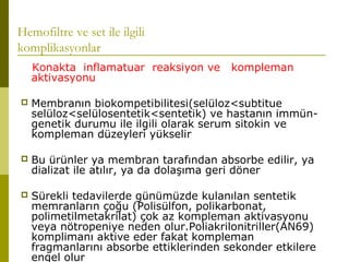 Hemofiltre ve set ile ilgili
komplikasyonlar
Konakta inflamatuar reaksiyon ve kompleman
aktivasyonu
 Membranın biokompetibilitesi(selüloz<subtitue
selüloz<selülosentetik<sentetik) ve hastanın immün-
genetik durumu ile ilgili olarak serum sitokin ve
kompleman düzeyleri yükselir
 Bu ürünler ya membran tarafından absorbe edilir, ya
dializat ile atılır, ya da dolaşıma geri döner
 Sürekli tedavilerde günümüzde kulanılan sentetik
memranların çoğu (Polisülfon, polikarbonat,
polimetilmetakrilat) çok az kompleman aktivasyonu
veya nötropeniye neden olur.Poliakrilonitriller(AN69)
komplimanı aktive eder fakat kompleman
fragmanlarını absorbe ettiklerinden sekonder etkilere
engel olur
 