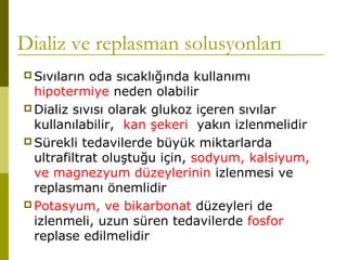 Dializ ve replasman solusyonları
 Sıvıların oda sıcaklığında kullanımı
hipotermiye neden olabilir
 Dializ sıvısı olarak glukoz içeren sıvılar
kullanılabilir, kan şekeri yakın izlenmelidir
 Sürekli tedavilerde büyük miktarlarda
ultrafiltrat oluştuğu için, sodyum, kalsiyum,
ve magnezyum düzeylerinin izlenmesi ve
replasmanı önemlidir
 Potasyum, ve bikarbonat düzeyleri de
izlenmeli, uzun süren tedavilerde fosfor
replase edilmelidir
 