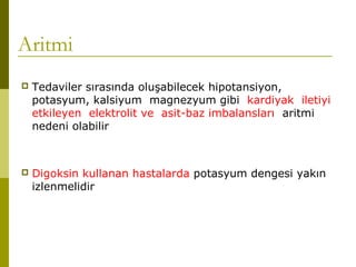 Aritmi
 Tedaviler sırasında oluşabilecek hipotansiyon,
potasyum, kalsiyum magnezyum gibi kardiyak iletiyi
etkileyen elektrolit ve asit-baz imbalansları aritmi
nedeni olabilir
 Digoksin kullanan hastalarda potasyum dengesi yakın
izlenmelidir
 