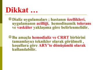 Dikkat …
 Dializ uygulamaları ; hastanın özellikleri,
uygulamanın acilliği, hemodinamik tolerans
ve vasküler yaklaşıma göre belirlenmelidir.
 Bu amaçla hemodializ ve CRRT birbirini
tamamlayıcı teknikler olarak görülmeli ,
koşullara göre ARY’te dönüşümlü olarak
kullanılabilir.
 