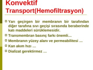 Konvektif
Transport(Hemofiltrasyon)
 Yarı geçirgen bir membranın bir tarafından
diğer tarafına sıvı geçişi sırasında beraberinde
katı maddeleri sürüklemesidir.
 Transmembran basınç farkı önemli…
 Membranın yüzey alanı ve permeabilitesi …
 Kan akım hızı …
 Dializat gerektirmez …
 