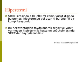 Hipertermi
 SRRT sırasında 110-200 ml kanın vücut dışında
bulunması hipotermiye yol açar ki bu önemli bir
komplikasyondur
 Bu dezavantajdan faydalanarak tedaviye yanıt
vermeyen hipertermik hastanın soğutulmasında
SRRT’den faydalanabilinir
Crit Care Nurse 2007;27(2):61-80
 