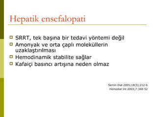 Hepatik ensefalopati
 SRRT, tek başına bir tedavi yöntemi değil
 Amonyak ve orta çaplı moleküllerin
uzaklaştırılması
 Hemodinamik stabilite sağlar
 Kafaiçi basıncı artışına neden olmaz
Semin Dial 2005;18(3):212-6
Hemodial Int 2003;7:348-52
 