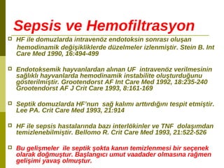 Sepsis ve Hemofiltrasyon
 HF ile domuzlarda intravenöz endotoksin sonrası oluşan
hemodinamik değişikliklerde düzelmeler izlenmiştir. Stein B. Int
Care Med 1990, 16:494-499
 Endotoksemik hayvanlardan alınan UF intravenöz verilmesinin
sağlıklı hayvanlarda hemodinamik instabilite oluşturduğunu
gösterilmiştir. Grootendorst AF Int Care Med 1992, 18:235-240
Grootendorst AF J Crit Care 1993, 8:161-169
 Septik domuzlarda HF’nun sağ kalımı arttırdığını tespit etmiştir.
Lee PA. Crit Care Med 1993, 21:914
 HF ile sepsis hastalarında bazı interlökinler ve TNF dolaşımdan
temizlenebilmiştir. Bellomo R. Crit Care Med 1993, 21:522-526
 Bu gelişmeler ile septik şokta kanın temizlenmesi bir seçenek
olarak doğmuştur. Başlangıcı umut vaadader olmasına rağmen
gelişimi yavaş olmuştur.
 