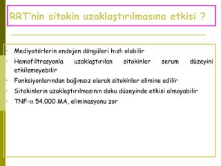 RRT’nin sitokin uzaklaştırılmasına etkisi ?
• Mediyatörlerin endojen döngüleri hızlı olabilir
• Hemofiltrasyonla uzaklaştırılan sitokinler serum düzeyini
etkilemeyebilir
• Fonksiyonlarından bağımsız olarak sitokinler elimine edilir
• Sitokinlerin uzaklaştırılmasının doku düzeyinde etkisi olmayabilir
• TNF-α 54.000 MA, eliminasyonu zor
 