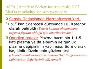ASFA ( American Society for Apheresis) 2007
Mart’ta yayınladığı son yönergeye göre
 Sepsis Tedavisinde Plazmaferezin Yeri:
“Tip1” kanıt derecesi düzeyinde III. Kategori
olarak belirtildi (Yeterli kanıtın olmamasına
rağmen faydalı olduğu için önerilmektedir.)
 Önerilen tedavi: Plazma hacminin 1-1,5
katı plazma ya da albumin ile günlük
plazma değişiminin yapılması. Süre olarak
ise, kinik düzelmenin gözlenmesi
(Hemodinamik desteğin azalması-DIC ‘in gerilemesi-
Laboratuar değerlerinin düzelmesi)
 