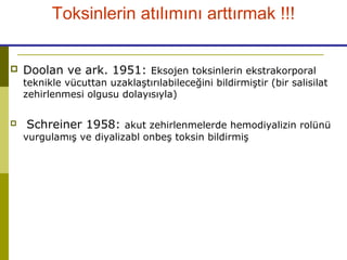  Doolan ve ark. 1951: Eksojen toksinlerin ekstrakorporal
teknikle vücuttan uzaklaştırılabileceğini bildirmiştir (bir salisilat
zehirlenmesi olgusu dolayısıyla)
 Schreiner 1958: akut zehirlenmelerde hemodiyalizin rolünü
vurgulamış ve diyalizabl onbeş toksin bildirmiş
Toksinlerin atılımını arttırmak !!!
 