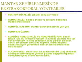 MANTAR ZEHİRLENMESİNDE
EKSTRAKORPORAL YÖNTEMLER
 PERİTON DİYALİZİ: çelişkili sonuçlar vardır
 HEMODİYALİZ: lipidde eriyen ve proteine bağlanan
maddelerde etkisiz
 HEMOFİLTRASYON: mantar zehirlenmesinde yeri yok
 HEMOPERFÜZYON:
 KOMBİNE HEMODİYALİZ VE HEMOPERFÜZYON: Birçok
toksin için, bu kombine yöntem ile klirens oranları, tek tek
her bir yöntem ile elde edilenden daha yüksek bulunur.
Pahalı bir yöntem olmasına rağmen, ekstrakorporal
detoksifikasyon gerektiren mantar zehirlenmelerinde
kullanılabilir
 PLAZMAFEREZ: etkin fakat en pahalı yöntem (Geç dönemde
karaciğer yetmezliğine yönelik plazma değişimi yapılması
hemoperfüzyona oranla tercih edilir)
 