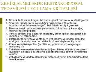 ZEHİRLENMELERDE EKSTRAKORPORAL
TEDAVİLERİ UYGULAMA KRİTERLERİ
1. Destek tedavisine karşın, hastanın genel durumunun kötüleşmesi
2. Serebral işlevlerin baskılandığını düşündüren (hipotermi,
hipotansiyon, hipoventilasyon) belirtilerin ortaya çıkması
3. İlacın normal metabolizma yolunun bozuk olması ( karaciğer,
böbrek hastalığı gibi),
4. Toksik etkisini geç gösteren metanol, etilen glikol, paraquat gibi
maddelerle zehirlenme
5. Ekstrakorporal tedavi yöntemleri zehirlenmeye neden olan ilacı
endojen mekanizmalardan daha hızlı uzaklaştırılabiliyor ise
6. Koma komplikasyonları (septisemi, pnömoni vb) oluşmaya
başlamış ise
7. Zehirlenmeye neden olan ilacın dağılım hacmi düşükse ve serum
düzeyleri ile toksik belirtilerin şiddeti arasında pozitif korelasyon
olması
8. Zehirlenmeye neden olan ilacın metabolitlerinin kendisinden daha
toksik olması
 