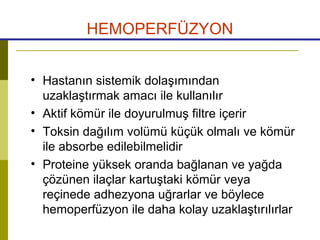 HEMOPERFÜZYON
• Hastanın sistemik dolaşımından
uzaklaştırmak amacı ile kullanılır
• Aktif kömür ile doyurulmuş filtre içerir
• Toksin dağılım volümü küçük olmalı ve kömür
ile absorbe edilebilmelidir
• Proteine yüksek oranda bağlanan ve yağda
çözünen ilaçlar kartuştaki kömür veya
reçinede adhezyona uğrarlar ve böylece
hemoperfüzyon ile daha kolay uzaklaştırılırlar
 