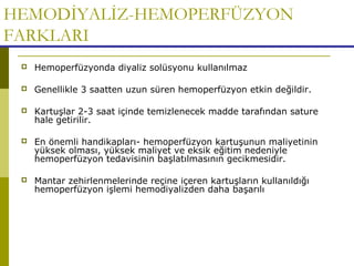HEMODİYALİZ-HEMOPERFÜZYON
FARKLARI
 Hemoperfüzyonda diyaliz solüsyonu kullanılmaz
 Genellikle 3 saatten uzun süren hemoperfüzyon etkin değildir.
 Kartuşlar 2-3 saat içinde temizlenecek madde tarafından sature
hale getirilir.
 En önemli handikapları- hemoperfüzyon kartuşunun maliyetinin
yüksek olması, yüksek maliyet ve eksik eğitim nedeniyle
hemoperfüzyon tedavisinin başlatılmasının gecikmesidir.
 Mantar zehirlenmelerinde reçine içeren kartuşların kullanıldığı
hemoperfüzyon işlemi hemodiyalizden daha başarılı
 