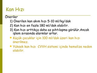 Kan Hızı
Öneriler
1) Önerilen kan akım hızı 5-10 ml/kg/dak
2) Kan hızı en fazla 180 ml/dak olabilir.
3) Kan hızı arttıkça daha az pıhtılaşma görülür.Ancak
işlem sırasında alarmlar artar.
 Küçük çocuklar için 100 ml/dak üzeri kan hızı
önerilmez.
 Yüksek kan hızı CVVH sistemi içinde hemolize neden
olabilir.
 