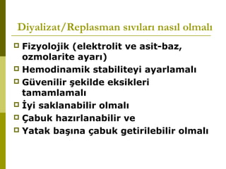 Diyalizat/Replasman sıvıları nasıl olmalı
 Fizyolojik (elektrolit ve asit-baz,
ozmolarite ayarı)
 Hemodinamik stabiliteyi ayarlamalı
 Güvenilir şekilde eksikleri
tamamlamalı
 İyi saklanabilir olmalı
 Çabuk hazırlanabilir ve
 Yatak başına çabuk getirilebilir olmalı
 