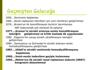 Geçmişten Geleceğe
1950….Serüvenin başlaması
1966….Renal replasman teknikleri için yeni membran geliştirilmesi
1976….Bruton’un ilk hemofiltrasyon terimini tanımlaması
KBY tedavisinde çok merkezli ilk çalışma
1977….Kramer’in sürekli arteriyo-venöz hemofiltrasyon
tekniğini geliştirmesi ve kritik hastada ilk uygulamalar
1980….Paganini’nin yavaş sürekli ultrafiltrasyon tekniğini
geliştirmesi
1984….Geronemus ve Schneider’in sürekli arteriyo-venöz
hemodiyafiltrasyonu geliştirmesi
1987….Uldall’ın sürekli venövenöz hemodiyafiltrasyonu
başlatması
1990….Venö-venöz tedavilere geçişin hızlanması
1996….Mehta’nın ilk sürekli renal replasman tedavisi (SRRT)
kongresini düzenlemesi
 