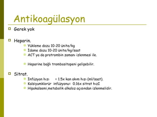 Antikoagülasyon
 Gerek yok
 Heparin.
 Yükleme dozu 10-20 ünite/kg
 İdame dozu 10-20 ünite/kg/saat
 ACT ya da protrombin zamanı izlenmesi ile.
 Heparine bağlı trombositopeni gelişebilir.
 Sitrat.
 İnfüzyon hızı = 1.5x kan akım hızı (ml/saat).
 Kalsiyumklorür infüzyonu= 0.16x sitrat hızI
 Hipokalsemi,metabolik alkaloz açısından izlenmelidir.
 
