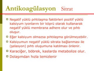 Antikoagülasyon= Sitrat
 Negatif yüklü pıhtılaşma faktörleri pozitif yüklü
kalsiyum iyonlarını bir köprü olarak kullanarak
negatif yüklü membrana adhere olur ve pıhtı
oluşur.
 Eğer kalsiyum olmazsa pıhtılaşma görülmeyebilir.
 Kalsiyumun negatif yüklü sitrata bağlanması ile
(şelasyon) pıhtı oluşumuna katılması önlenir.
 Karaciğer, böbrek, kaslarda metabolize olur.
 Dolaşımdan hızla temizlenir
 