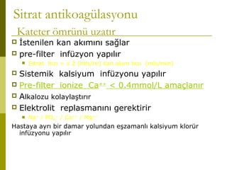 Sitrat antikoagülasyonu
Kateter ömrünü uzatır
 İstenilen kan akımını sağlar
 pre-filter infüzyon yapılır
 Sitrat hızı = x 2 (mls/hr) kan akım hızı (mls/min)
 Sistemik kalsiyum infüzyonu yapılır
 Pre-filter ionize Ca++
< 0.4mmol/L amaçlanır
 Alkalozu kolaylaştırır
 Elektrolit replasmanını gerektirir
 Na+
/ PO4
--
/ Ca++
/ Mg++
Hastaya ayrı bir damar yolundan eşzamanlı kalsiyum klorür
infüzyonu yapılır
 