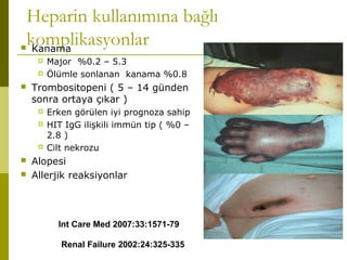 Heparin kullanımına bağlı
komplikasyonlar Kanama
 Major %0.2 – 5.3
 Ölümle sonlanan kanama %0.8
 Trombositopeni ( 5 – 14 günden
sonra ortaya çıkar )
 Erken görülen iyi prognoza sahip
 HIT IgG ilişkili immün tip ( %0 –
2.8 )
 Cilt nekrozu
 Alopesi
 Allerjik reaksiyonlar
Int Care Med 2007:33:1571-79
Renal Failure 2002:24:325-335
 