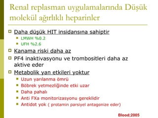 Renal replasman uygulamalarında Düşük
molekül ağırlıklı heparinler
 Daha düşük HIT insidansına sahiptir
 LMWH %0.2
 UFH %2.6
 Kanama riski daha az
 PF4 inaktivasyonu ve trombositleri daha az
aktive eder
 Metabolik yan etkileri yoktur
 Uzun yarılanma ömrü
 Böbrek yetmezliğinde etki uzar
 Daha pahalı
 Anti FXa monitorizasyonu gereklidir
 Antidot yok ( protamin parsiyel antagonize eder)
Blood;2005
 