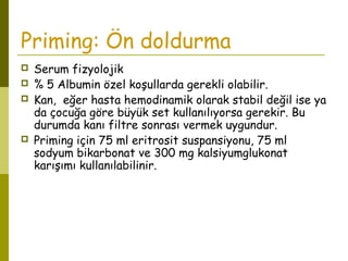 Priming: Ön doldurma
 Serum fizyolojik
 % 5 Albumin özel koşullarda gerekli olabilir.
 Kan, eğer hasta hemodinamik olarak stabil değil ise ya
da çocuğa göre büyük set kullanılıyorsa gerekir. Bu
durumda kanı filtre sonrası vermek uygundur.
 Priming için 75 ml eritrosit suspansiyonu, 75 ml
sodyum bikarbonat ve 300 mg kalsiyumglukonat
karışımı kullanılabilinir.
 