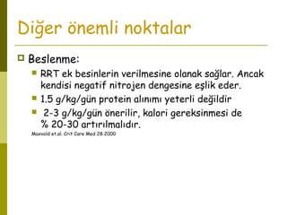 Diğer önemli noktalar
 Beslenme:
 RRT ek besinlerin verilmesine olanak sağlar. Ancak
kendisi negatif nitrojen dengesine eşlik eder.
 1.5 g/kg/gün protein alınımı yeterli değildir
 2-3 g/kg/gün önerilir, kalori gereksinmesi de
% 20-30 artırılmalıdır.
Maxvold et.al. Crit Care Med 28:2000
 