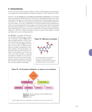 7-Manejonutricional
Riñones
287
Antioxidantes
Se cree que la lesión oxidativa endógena de lípidos, proteínas y ADN desempeña un papel importan-
te en la progresión de la enfermedad renal en humanos (Locatelli et al., 2003; Cochrane et al., 2003).
Nutrientes como las vitaminas E y C, la taurina, los carotenoides y los ﬂavanoles son antioxidantes
eﬁcaces que atrapan los radicales libres. En el ser humano con enfermedad renal crónica, las concen-
traciones de las vitaminas E y C son más bajas, y los marcadores de peroxidación lipídica están aumen-
tados (Jackson et al., 1995). Estos estudios sugieren que los humanos con enfermedad renal crónica tie-
nen estrés oxidativo. En la rata, los suplementos de vitamina E modulan las lesiones tubulointersti-
ciales así como la glomeruloesclerosis, lo que sugiere que la vitamina E puede ralentizar la progresión
de la enfermedad renal (Hahn et al., 1998; 1999). En un estudio realizado en niños con glomeruloes-
clerosis segmental focal se comunicó que el aporte suplementario de vitamina E redujo la proteinuria
(Tahzib et al., 1999). No se dispone de estudios en los que se evalúe el estrés oxidativo o el estado
antioxidante de los perros con enfermedad renal.
Los ﬂavanoles, una subclase de ﬂavonoides,
son antioxidantes polifenólicos que se encuen-
tran en numerosos vegetales (Figura 14). El
galato de epigallocatequina se reconoce como
uno de los ﬂavanoles más activos en la protec-
ción contra la oxidación (Figura 15). En la
planta, los ﬂavanoles son potentes antioxi-
dantes que protegen la integridad de las mem-
branas celulares y del material genético. Los
ﬂavanoles también tienen la función de que-
lantes de iones metálicos como el hierro y el
cobre, lo que puede contribuir a su actividad
antioxidante al impedir que los metales de
transición activos en las reacciones de oxido -
reducción catalicen la formación de radicales
libres. Por último, los ﬂavanoles parecen modu-
lar los sistemas enzimáticos antioxidantes.
FIGURA 14 - MOLÉCULA DE CATEQUINA
La estructura básica de los ﬂavanoles
consiste en dos anillos aromáticos
conectados con tres carbonos para formar
un anillo heterocíclico de seis miembros.
Flavonoides
Flavonoles Flavanonas AntocianosFlavanoles
Polifenoles
No Flavonoides
Monómeros: catequina, epicatequina, galato de epigallocatequina
Oligómeros: procianidinas
Polímeros: taninos
FIGURA 15 - LOS FLAVANOLES PERTENECEN A LA FAMILIA DE LOS POLIFENOLES
Entre las plantas más ricas en ﬂavanoles se encuentran el cacao, la uva y el té verde.
 