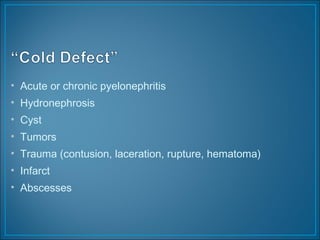 • Acute or chronic pyelonephritis
• Hydronephrosis
• Cyst
• Tumors
• Trauma (contusion, laceration, rupture, hematoma)
• Infarct
• Abscesses
 