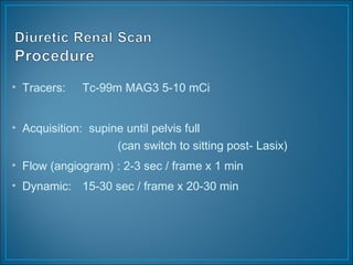 • Tracers: Tc-99m MAG3 5-10 mCi
• Acquisition: supine until pelvis full
(can switch to sitting post- Lasix)
• Flow (angiogram) : 2-3 sec / frame x 1 min
• Dynamic: 15-30 sec / frame x 20-30 min
 