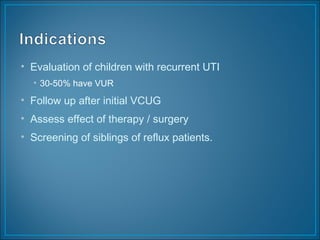 • Evaluation of children with recurrent UTI
• 30-50% have VUR
• Follow up after initial VCUG
• Assess effect of therapy / surgery
• Screening of siblings of reflux patients.
 
