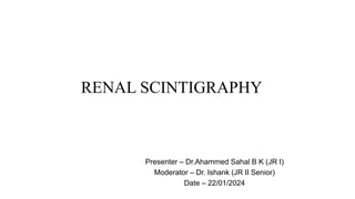 RENAL SCINTIGRAPHY
Presenter – Dr.Ahammed Sahal B K (JR I)
Moderator – Dr. Ishank (JR II Senior)
Date – 22/01/2024
 