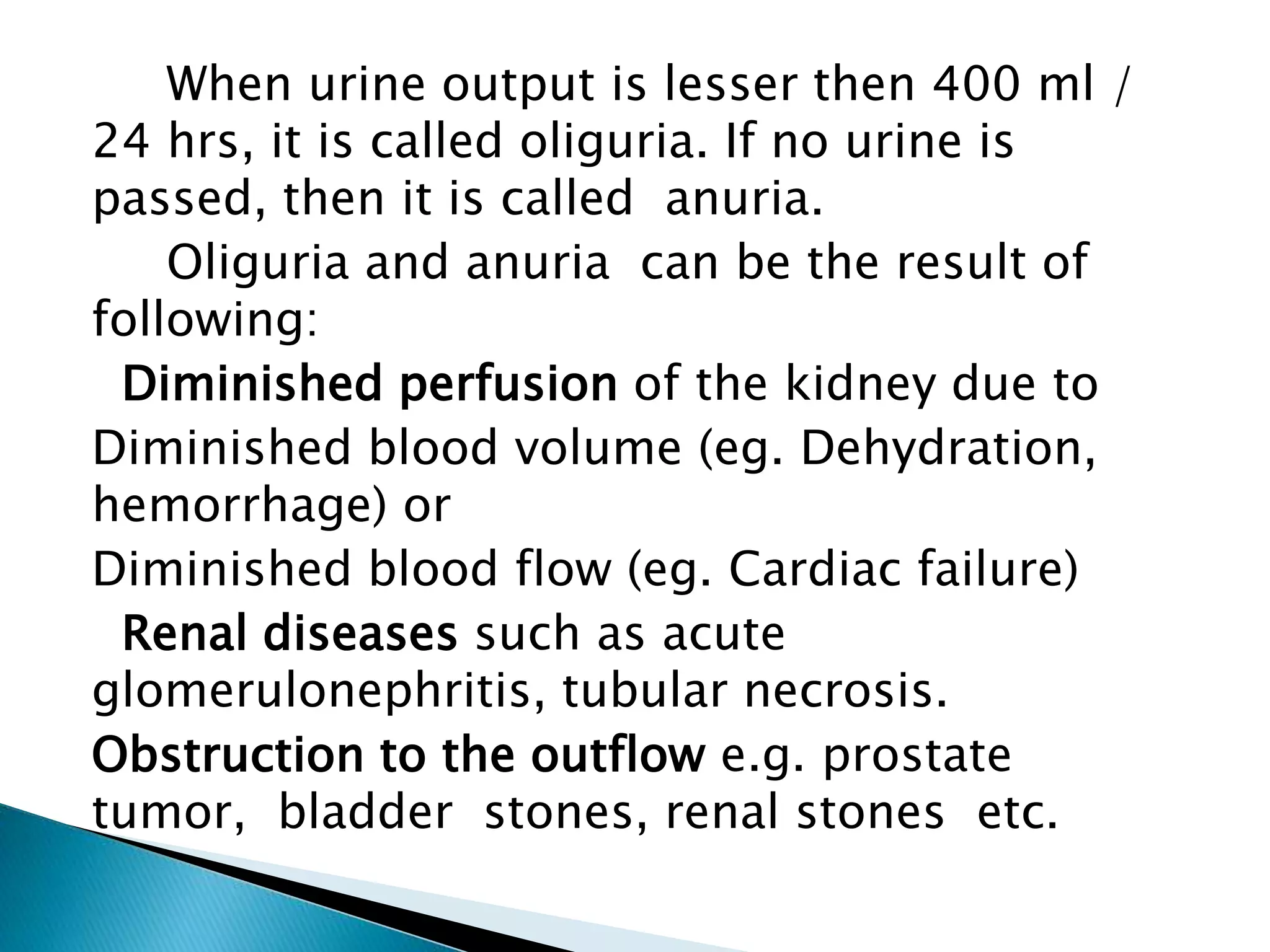 When urine output is lesser then 400 ml /
24 hrs, it is called oliguria. If no urine is
passed, then it is called anuria.
Oliguria and anuria can be the result of
following:
Diminished perfusion of the kidney due to
Diminished blood volume (eg. Dehydration,
hemorrhage) or
Diminished blood flow (eg. Cardiac failure)
Renal diseases such as acute
glomerulonephritis, tubular necrosis.
Obstruction to the outflow e.g. prostate
tumor, bladder stones, renal stones etc.
 