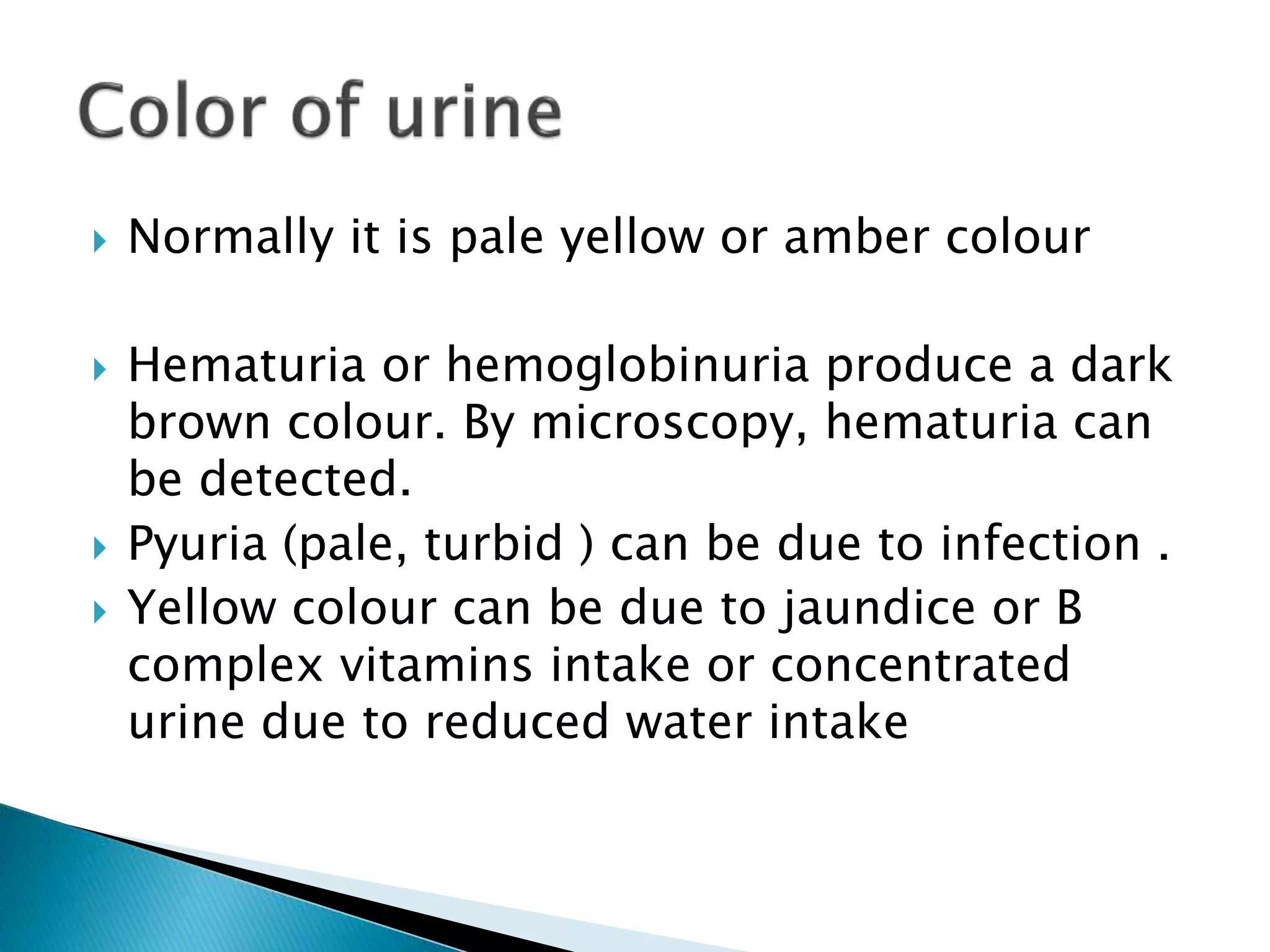  Normally it is pale yellow or amber colour
 Hematuria or hemoglobinuria produce a dark
brown colour. By microscopy, hematuria can
be detected.
 Pyuria (pale, turbid ) can be due to infection .
 Yellow colour can be due to jaundice or B
complex vitamins intake or concentrated
urine due to reduced water intake
 